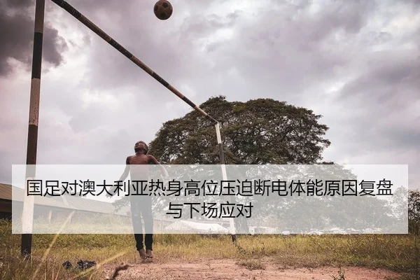 国足对澳大利亚热身高位压迫断电体能原因复盘与下场应对