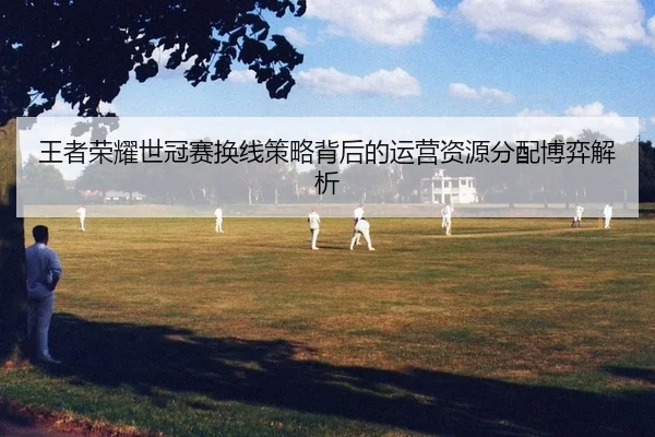 王者荣耀世冠赛换线策略背后的运营资源分配博弈解析